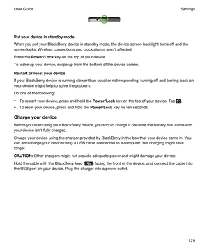 Page 129 
Putyourdeviceinstandbymode
When you put your BlackBerry device in standby mode, the device screen backlight turns off and the 
screen locks. Wireless connections and clock alarms arenht affected.
Press the Power/Lock key on the top of your device.
To wake up your device, swipe up from the bottom of the device screen.
Restartorresetyourdevice
If your BlackBerry device is running slower than usual or not responding, turning off and turning back on 
your device might help to solve the problem.
Do...