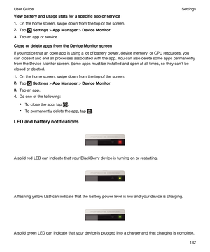 Page 132Viewbatteryandusagestatsforaspecificapporservice
1.On the home screen, swipe down from the top of the screen.
2.Tap  Settings > AppManager > DeviceMonitor.
3.Tap an app or service.
CloseordeleteappsfromtheDeviceMonitorscreen
If you notice that an open app is using a lot of battery power, device memory, or CPU resources, you can close it and end all processes associated with the app. You can also delete some apps permanently 
from the Device Monitor screen. Some apps must be installed...