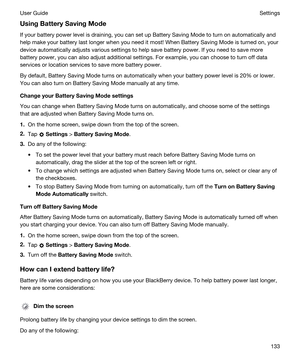 Page 133UsingBatterySavingMode
If your battery power level is draining, you can set up Battery Saving Mode to turn on automatically and help make your battery last longer when you need it most! When Battery Saving Mode is turned on, your  device automatically adjusts various settings to help save battery power. If you need to save more 
battery power, you can also adjust additional settings. For example, you can choose to turn off data 
services or location services to save more battery power.
By default,...