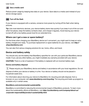 Page 135Useamediacard
Reduce power usage by keeping less data on your device. Save data to a media card instead of your 
device storage space.
Turnofftheflash
If your device is equipped with a camera, conserve more power by turning off the flash when taking 
pictures.
Tip:Like most electronic devices, your device battery drains less quickly if you keep it out of the sun and 
other hot places, keep the battery contacts clean, and charge it regularly. Avoid leaving your device 
turned off with a low battery...