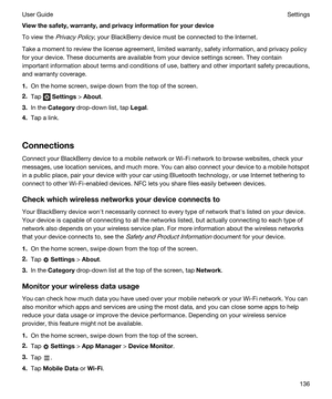 Page 136Viewthesafety,warranty,andprivacyinformationforyourdevice
To view the Privacy Policy, your BlackBerry device must be connected to the Internet.
Take a moment to review the license agreement, limited warranty, safety information, and privacy policy 
for your device. These documents are available from your device settings screen. They contain 
important information about terms and conditions of use, battery and other important safety precautions, 
and warranty coverage.
1.On the home screen, swipe...