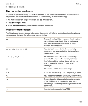 Page 1375.Tap an app or service.
Giveyourdeviceanickname
You can change the name of your BlackBerry device as it appears to other devices. This nickname is 
helpful when you share media files wirelessly or connect using 
Bluetooth technology.
1.On the home screen, swipe down from the top of the screen.
2.Tap  Settings > About.
3.In the DeviceName field, enter the new name for your device.
Wirelessconnectionsicons
The following icons might appear in the upper-right corner of the home screen to indicate the...