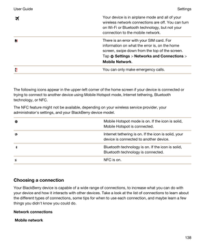 Page 138Your device is in airplane mode and all of your 
wireless network connections are off. You can turn 
on 
Wi-Fi or Bluetooth technology, but not your 
connection to the mobile network.
There is an error with your SIM card. For 
information on what the error is, on the home 
screen, swipe down from the top of the screen. 
Tap 
 Settings > NetworksandConnections > 
MobileNetwork.
You can only make emergency calls.
The following icons appear in the upper-left corner of the home screen if your device is...