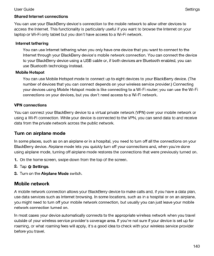 Page 140SharedInternetconnections
You can use your BlackBerry devicehs connection to the mobile network to allow other devices to 
access the Internet. This functionality is particularly useful if you want to browse the Internet on your 
laptop or 
Wi-Fi only tablet but you donht have access to a Wi-Fi network.
Internettethering
You can use Internet tethering when you only have one device that you want to connect to the 
Internet through your 
BlackBerry devicehs mobile network connection. You can connect the...