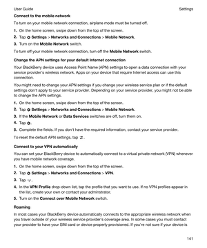 Page 141Connecttothemobilenetwork
To turn on your mobile network connection, airplane mode must be turned off.
1.On the home screen, swipe down from the top of the screen.
2.Tap  Settings > NetworksandConnections > MobileNetwork.
3.Turn on the MobileNetwork switch.
To turn off your mobile network connection, turn off the MobileNetwork switch.
ChangetheAPNsettingsforyourdefaultInternetconnection
Your BlackBerry device uses Access Point Name (APN) settings to open a data connection with your...