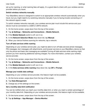 Page 142set up for roaming, or what roaming fees will apply, iths a good idea to check with your wireless service 
provider before you travel.
Switchwirelessnetworksmanually
Your BlackBerry device is designed to switch to an appropriate wireless network automatically when you 
travel, but you might need to try switching networks manually if youhre having trouble connecting or if 
the network signal is weak.
To switch wireless networks manually, your wireless service plan must include this service and your...