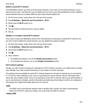 Page 145DeleteasavedWi-Finetwork
Your BlackBerry device can store up to 64 saved networks. If you have a lot of saved networks on your 
device and you donht use them all, you can delete some to tidy up your Saved Networks screen. Deleting 
saved networks that use a hidden SSID can also help preserve battery life.
1.On the home screen, swipe down from the top of the screen.
2.Tap  Settings > NetworksandConnections > Wi-Fi.
3.Check that the Wi-Fi switch is on.
4.Tap .
5.Tap and hold the network that you want...