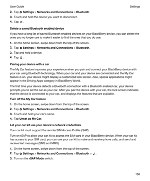 Page 1502.Tap  Settings > NetworksandConnections > Bluetooth.
3.Touch and hold the device you want to disconnect.
4.Tap .
DeleteasavedBluetoothenableddevice
If you have a long list of saved Bluetooth enabled devices on your BlackBerry device, you can delete the 
ones you no longer use to make it easier to find the ones that you do use.
1.On the home screen, swipe down from the top of the screen.
2.Tap  Settings > NetworksandConnections > Bluetooth.
3.Tap and hold a device.
4.Tap ....
