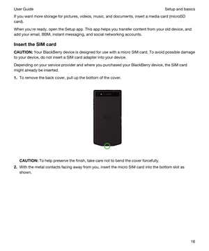 Page 16If you want more storage for pictures, videos, music, and documents, insert a media card (microSD 
card).
When youhre ready, open the Setup app. This app helps you transfer content from your old device, and 
add your email, 
BBM, instant messaging, and social networking accounts.
InserttheSIMcard
CAUTION:Your BlackBerry device is designed for use with a micro SIM card. To avoid possible damage 
to your device, do not insert a SIM card adapter into your device.
Depending on your service provider and...