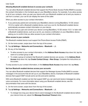 Page 151AllowingBluetoothenableddevicestoaccessyourcontacts
You can allow Bluetooth enabled devices that support the Phone Book Access Profile (PBAP) to access 
the contact information in the Contacts app on your 
BlackBerry device. For example, if you allow access 
to all of your contacts, when you pair your device with your 
Bluetooth enabled car kit and you receive a 
call from a contact, your car kit can display the name of the caller.
When you allow access to your contact information:
tIf you...