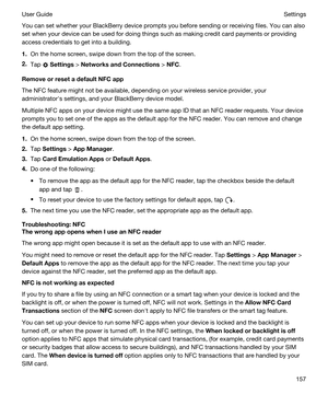 Page 157You can set whether your BlackBerry device prompts you before sending or receiving files. You can also 
set when your device can be used for doing things such as making credit card payments or providing 
access credentials to get into a building.
1.On the home screen, swipe down from the top of the screen.
2.Tap  Settings > NetworksandConnections > NFC.
RemoveorresetadefaultNFCapp
The NFC feature might not be available, depending on your wireless service provider, your 
administratorhs settings,...