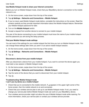 Page 160UseMobileHotspotmodetoshareyourInternetconnection
Before you turn on Mobile Hotspot mode, check that your BlackBerry devicehs connection to the mobile 
network is on.
1.On the home screen, swipe down from the top of the screen.
2.Tap  Settings > NetworksandConnections > MobileHotspot.
3.If youhve never used Mobile Hotspot mode before, complete the instructions on the screen. Read the 
screens carefully as they provide important information about the Mobile Hotspot feature. Remember 
your...