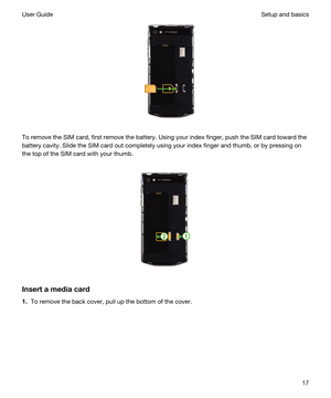 Page 17 
To remove the SIM card, first remove the battery. Using your index finger, push the SIM card toward the 
battery cavity. Slide the SIM card out completely using your index finger and thumb, or by pressing on 
the top of the SIM card with your thumb.
 
 
Insertamediacard
1.To remove the back cover, pull up the bottom of the cover.
 
Setup and basicsUser Guide17 