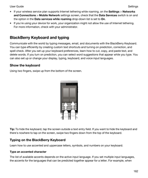 Page 162tIf your wireless service plan supports Internet tethering while roaming, on the Settings > Networks
andConnections
 > MobileNetwork settings screen, check that the DataServices switch is on and 
the option in the 
Dataserviceswhileroaming drop-down list is set to On.
tIf youhre using your device for work, your organization might not allow the use of Internet tethering. 
For more information, check with your administrator.
BlackBerryKeyboardandtyping
Communicate with the world by typing...