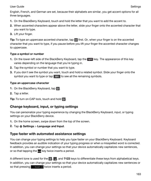 Page 163English, French, and German are set, because their alphabets are similar, you get accent options for all 
three languages.
1.On the BlackBerry Keyboard, touch and hold the letter that you want to add the accent to.
2.When accented characters appear above the letter, slide your finger onto the accented character that 
you want to type.
3.Lift your finger.
Tip:To type an uppercase accented character, tap  first. Or, when your finger is on the accented 
character that you want to type, if you pause before...