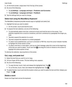 Page 1641.On the home screen, swipe down from the top of the screen.
2.Do one of the following:
tTap  Settings > LanguageandInput > PredictionandCorrection.
tTap  Settings > LanguageandInput > Feedback.
3.Tap the settings that you want to change.
SelecttextusingtheBlackBerryKeyboard
The BlackBerry Keyboard provides several ways to highlight and select text.
1.Highlight the text you want to select:
tOn the screen, touch and hold the word.
2.To expand the text selection, do one of the following: 
tTo...