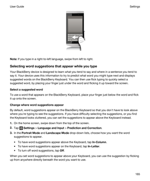 Page 165 
Note:If you type in a right-to-left language, swipe from left to right.
Selectingwordsuggestionsthatappearwhileyoutype
Your BlackBerry device is designed to learn what you tend to say and where in a sentence you tend to 
say it. Your device uses this information to try to predict what word you might type next and displays 
suggested words on the 
BlackBerry Keyboard. You can then use flick typing to quickly select a 
suggested word, by placing your finger just under the word and flicking it up...