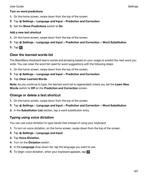 Page 167Turnonwordpredictions
1.On the home screen, swipe down from the top of the screen.
2.Tap  Settings > LanguageandInput > PredictionandCorrection.
3.Set the ShowPredictions switch to On.
Addanewtextshortcut
1.On the home screen, swipe down from the top of the screen.
2.Tap  Settings > LanguageandInput > PredictionandCorrection > WordSubstitution.
3.Tap .
Clearthelearnedwordslist
The BlackBerry Keyboard learns words and phrasing based on your usage to predict the next word you 
write....