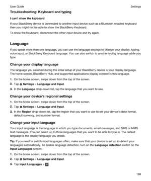 Page 168Troubleshooting:Keyboardandtyping
Icanhtshowthekeyboard
If your BlackBerry device is connected to another input device such as a Bluetooth enabled keyboard 
then you might not be able to show the 
BlackBerry Keyboard.
To show the Keyboard, disconnect the other input device and try again.
Language
If you speak more than one language, you can use the language settings to change your display, typing,  voice input, or 
BlackBerry Keyboard language. You can also switch to another typing language while...