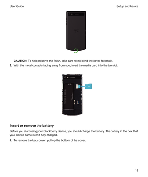 Page 18 
CAUTION:To help preserve the finish, take care not to bend the cover forcefully.
2.With the metal contacts facing away from you, insert the media card into the top slot.
 
 
Insertorremovethebattery
Before you start using your BlackBerry device, you should charge the battery. The battery in the box that 
your device came in isnht fully charged.
1.To remove the back cover, pull up the bottom of the cover.
 
Setup and basicsUser Guide18 