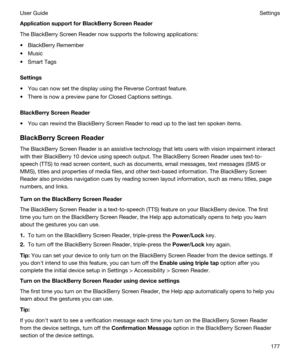 Page 177ApplicationsupportforBlackBerryScreenReader
The BlackBerry Screen Reader now supports the following applications:
tBlackBerry Remember
tMusic
tSmart Tags
Settings
tYou can now set the display using the Reverse Contrast feature.
tThere is now a preview pane for Closed Captions settings.
BlackBerryScreenReader
tYou can rewind the BlackBerry Screen Reader to read up to the last ten spoken items.
BlackBerryScreenReader
The BlackBerry Screen Reader is an assistive technology that lets users with...