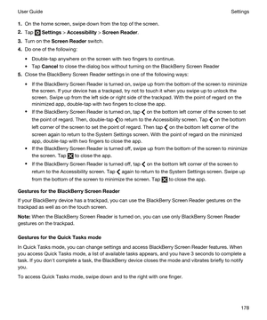 Page 1781.On the home screen, swipe down from the top of the screen.
2.Tap  Settings > Accessibility > ScreenReader.
3.Turn on the ScreenReader switch.
4.Do one of the following:
tDouble-tap anywhere on the screen with two fingers to continue.
tTap Cancel to close the dialog box without turning on the BlackBerry Screen Reader
5.Close the BlackBerry Screen Reader settings in one of the following ways:
tIf the BlackBerry Screen Reader is turned on, swipe up from the bottom of the screen to minimize 
the screen....