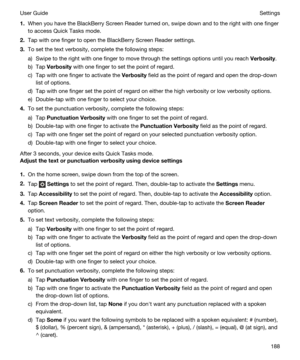 Page 1881.When you have the BlackBerry Screen Reader turned on, swipe down and to the right with one finger 
to access Quick Tasks mode.
2.Tap with one finger to open the BlackBerry Screen Reader settings.
3.To set the text verbosity, complete the following steps:
a)Swipe to the right with one finger to move through the settings options until you reach Verbosity.
b)Tap Verbosity with one finger to set the point of regard.
c)Tap with one finger to activate the Verbosity field as the point of regard and open the...
