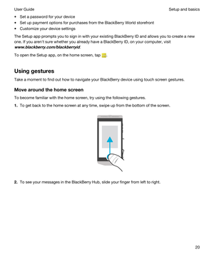 Page 20tSet a password for your device
tSet up payment options for purchases from the BlackBerry World storefront
tCustomize your device settings
The Setup app prompts you to sign in with your existing BlackBerry ID and allows you to create a new 
one. If you arenht sure whether you already have a 
BlackBerry ID, on your computer, visit 
www.blackberry.com/blackberryid.
To open the Setup app, on the home screen, tap .
Usinggestures
Take a moment to find out how to navigate your BlackBerry device using touch...