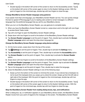Page 192tDouble-tap  on the bottom left corner of the screen to return to the Accessibility screen. Tap 
on the bottom left corner of the screen again to return to the System Settings screen. With the point of regard on the minimized app, double-tap with two fingers to close the app.
ChangeBlackBerryScreenReaderlanguageusinggestures
If you speak more than one language, your BlackBerry Screen Reader can too. You can quickly change 
the text-to-speech (TTS) language if youhre reading web content or email...