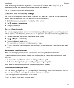Page 193reads the message from the top. If you donht want to hear the contents of the dialog box, tip, or 
notification, you can stop the 
BlackBerry Screen Reader from reading it.
Tap on the screen to stop reading the message.
Customizeyouraccessibilitysettings
You can customize your BlackBerry device to help suit your needs. For example, you can magnify the 
screen, use your hearing aid with your device, and change the font size.
1.On the home screen, swipe down from the top of the screen.
2.Tap  Settings >...