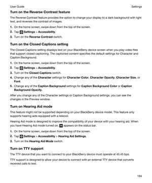 Page 194TurnontheReverseContrastfeature
The Reverse Contrast feature provides the option to change your display to a dark background with light 
text, and reverses the contrast of images.
1.On the home screen, swipe down from the top of the screen.
2.Tap  Settings > Accessibility.
3.Turn on the ReverseContrast switch.
TurnontheClosedCaptionssetting
The Closed Captions setting displays text on your BlackBerry device screen when you play video files 
that support closed captioning. The captioned content...