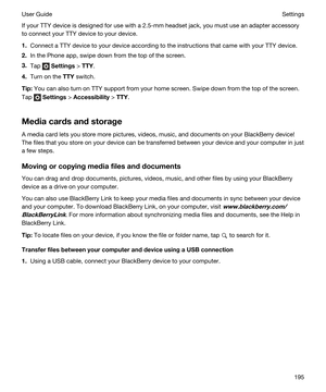 Page 195If your TTY device is designed for use with a 2.5-mm headset jack, you must use an adapter accessory 
to connect your TTY device to your device.
1.Connect a TTY device to your device according to the instructions that came with your TTY device.
2.In the Phone app, swipe down from the top of the screen.
3.Tap  Settings > TTY.
4.Turn on the TTY switch.
Tip:You can also turn on TTY support from your home screen. Swipe down from the top of the screen. 
Tap 
 Settings > Accessibility > TTY....