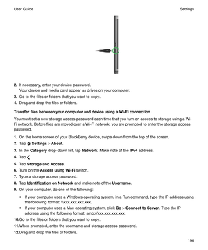 Page 196 
2.If necessary, enter your device password.
Your device and media card appear as drives on your computer.
3.Go to the files or folders that you want to copy.
4.Drag and drop the files or folders.
TransferfilesbetweenyourcomputeranddeviceusingaWi-Ficonnection
You must set a new storage access password each time that you turn on access to storage using a Wi-
Fi
 network. Before files are moved over a Wi-Fi network, you are prompted to enter the storage access 
password.
1.On the home screen of...