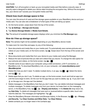 Page 198CAUTION:Turn off encryption or back up your encrypted media card files before a security wipe. A 
security wipe is designed to delete your device data including the encryption key. Without the encryption 
key, your device cant access your encrypted media card files.
Checkhowmuchstoragespaceisfree
You can view the amount of used and free storage space available on your BlackBerry device and your 
media card. You can also see a breakdown of what types of files are taking up space.
1.On the home...