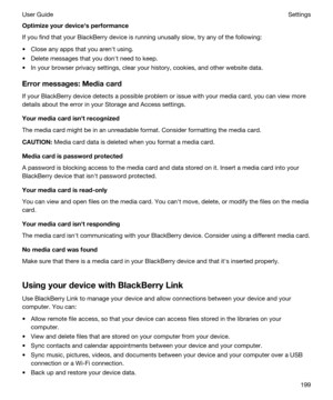 Page 199Optimizeyourdevicehsperformance
If you find that your BlackBerry device is running unusally slow, try any of the following:
tClose any apps that you arenht using.
tDelete messages that you donht need to keep.
tIn your browser privacy settings, clear your history, cookies, and other website data.
Errormessages:Mediacard
If your BlackBerry device detects a possible problem or issue with your media card, you can view more 
details about the error in your Storage and Access settings....