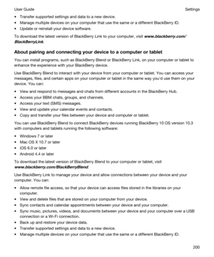 Page 200tTransfer supported settings and data to a new device.
tManage multiple devices on your computer that use the same or a different BlackBerry ID.
tUpdate or reinstall your device software.
To download the latest version of BlackBerry Link to your computer, visit www.blackberry.com/
BlackBerryLink
.
Aboutpairingandconnectingyourdevicetoacomputerortablet
You can install programs, such as BlackBerry Blend or BlackBerry Link, on your computer or tablet to 
enhance the experience with your...