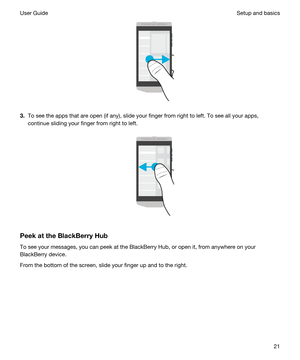 Page 21 
3.To see the apps that are open (if any), slide your finger from right to left. To see all your apps, 
continue sliding your finger from right to left.
 
 
PeekattheBlackBerryHub
To see your messages, you can peek at the BlackBerry Hub, or open it, from anywhere on your 
BlackBerry device.
From the bottom of the screen, slide your finger up and to the right.
 
Setup and basicsUser Guide21 