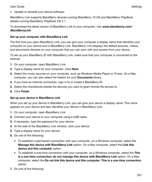 Page 201tUpdate or reinstall your device software.
BlackBerry Link supports BlackBerry devices running BlackBerry 10 OS and BlackBerry PlayBook 
tablets running BlackBerry PlayBook OS 2.1.
To download the latest version of BlackBerry Link to your computer, visit www.blackberry.com/
BlackBerryLink
.
SetupyourcomputerwithBlackBerryLink
The first time you open BlackBerry Link, you can give your computer a display name that identifies your 
computer on your device and in 
BlackBerry Link. BlackBerry Link...