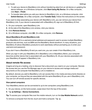 Page 202tTo add your device to BlackBerry Link without transferring data from an old device or updating the 
device software, on a 
Windows computer, click StartUsingMyDevice. On a Mac computer, 
click 
Next > Finish.
tTo transfer data before you add your device to BlackBerry Link, on a Windows computer, click 
SwitchDevices. On a Mac computer, click TransferData. Follow the instructions on the screen.
If you want to stop associating your device with BlackBerry Link, you can remove your device from...