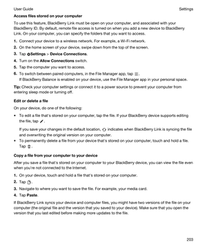 Page 203Accessfilesstoredonyourcomputer
To use this feature, BlackBerry Link must be open on your computer, and associated with your 
BlackBerry ID. By default, remote file access is turned on when you add a new device to BlackBerry 
Link
. On your computer, you can specify the folders that you want to access.
1.Connect your device to a wireless network. For example, a Wi-Fi network.
2.On the home screen of your device, swipe down from the top of the screen.
3.Tap Settings > DeviceConnections.
4.Turn on...