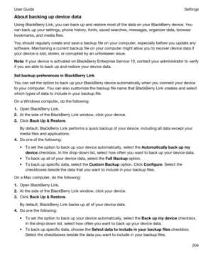 Page 204Aboutbackingupdevicedata
Using BlackBerry Link, you can back up and restore most of the data on your BlackBerry device. You 
can back up your settings, phone history, fonts, saved searches, messages, organizer data, browser 
bookmarks, and media files.
You should regularly create and save a backup file on your computer, especially before you update any 
software. Maintaining a current backup file on your computer might allow you to recover device data if 
your device is lost, stolen, or corrupted by...