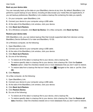 Page 205Backupyourdevicedata
You can manually back up the data on your BlackBerry device at any time. By default, BlackBerry Link 
performs a quick backup of your device, including all data except your media files and applications. If 
you set backup preferences, 
BlackBerry Link creates a backup file containing the data you specify
1.On your computer, open BlackBerry Link.
2.Connect your device to your computer using a USB cable.
3.At the side of the BlackBerry Link window, click your device.
4.Click...