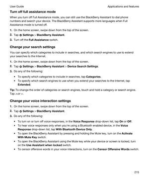 Page 215Turnofffullassistancemode
When you turn off Full Assistance mode, you can still use the BlackBerry Assistant to dial phone 
numbers and search your device. The 
BlackBerry Assistant supports more languages when Full 
Assistance mode is turned off.
1.On the home screen, swipe down from the top of the screen.
2.Tap  Settings > BlackBerryAssistant.
3.Turn off the FullAssistance switch.
Changeyoursearchsettings
You can specify which categories to include in searches, and which search engines to use...