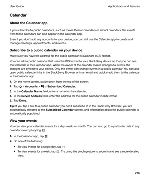 Page 216Calendar
AbouttheCalendarapp
If you subscribe to public calendars, such as movie theater calendars or school calendars, the events 
from those calendars can also appear in the Calendar app.
Even if you donht add any accounts to your device, you can still use the Calendar app to create and 
manage meetings, appointments, and events.
Subscribetoapubliccalendaronyourdevice
Make sure you have the address for the public calendar in iCalShare (ICS) format.
You can add a public calendar that uses the...