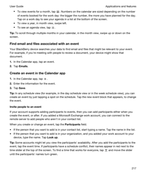 Page 217tTo view events for a month, tap . Numbers on the calendar are sized depending on the number 
of events booked for the work day: the bigger the number, the more you have planned for the day. 
Tap on a work day to see your agenda in a list at the bottom of the screen.
tTo view a year, in month view, swipe left.
tTo see an agenda view, tap .
Tip:To scroll through multiple months in your calendar, in the month view, swipe up or down on the 
screen.
Findemailandfilesassociatedwithanevent
Your...