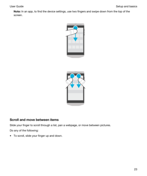 Page 23Note:In an app, to find the device settings, use two fingers and swipe down from the top of the 
screen.
 
 
 
 
Scrollandmovebetweenitems
Slide your finger to scroll through a list, pan a webpage, or move between pictures.
Do any of the following:
tTo scroll, slide your finger up and down.
 
Setup and basicsUser Guide23 