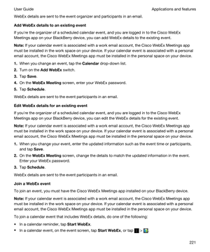 Page 221WebEx details are sent to the event organizer and participants in an email.
AddWebExdetailstoanexistingevent
If youhre the organizer of a scheduled calendar event, and you are logged in to the Cisco WebEx 
Meetings
 app on your BlackBerry device, you can add WebEx details to the existing event.
Note:If your calendar event is associated with a work email account, the Cisco WebEx Meetings app 
must be installed in the work space on your device. If your calendar event is associated with a personal...