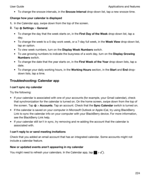 Page 224tTo change the snooze intervals, in the SnoozeInterval drop-down list, tap a new snooze time.
Changehowyourcalendarisdisplayed
1.In the Calendar app, swipe down from the top of the screen.
2.Tap  Settings > General.
tTo change the day that the week starts on, in the FirstDayoftheWeek drop-down list, tap a 
day.
tTo change the week to a 5-day work week, or a 7-day full week, in the WeekView drop-down list, 
tap an option.
tTo view week numbers, turn on the DisplayWeekNumbers switch.
tTo use...