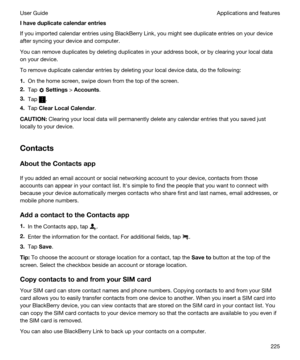 Page 225Ihaveduplicatecalendarentries
If you imported calendar entries using BlackBerry Link, you might see duplicate entries on your device 
after syncing your device and computer.
You can remove duplicates by deleting duplicates in your address book, or by clearing your local data 
on your device.
To remove duplicate calendar entries by deleting your local device data, do the following:
1.On the home screen, swipe down from the top of the screen.
2.Tap  Settings > Accounts.
3.Tap .
4.Tap...