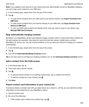 Page 226Note:If you added a work account to your device and your administrator turned on BlackBerry Balance, 
you canht copy work contacts to your SIM card.
1.In the Contacts app, swipe down from the top of the screen.
2.Tap .
tTo copy all the contacts from your SIM card to your device memory, tap ImportContactsfrom
SIMCard
.
tTo copy all the contacts from your device memory to your SIM card, tap CopyContactsfrom
DevicetoSIMCard
.
tTo view your SIM card contacts and decide which ones you want to copy...